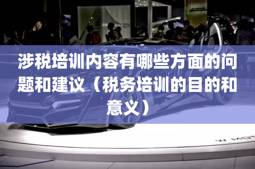 涉税培训内容有哪些方面的问题和建议（税务培训的目的和意义）