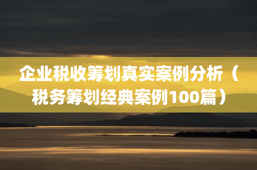 企业税收筹划真实案例分析（税务筹划经典案例100篇）