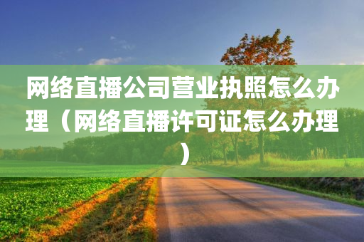 网络直播公司营业执照怎么办理（网络直播许可证怎么办理）