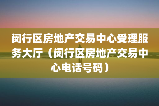 闵行区房地产交易中心受理服务大厅（闵行区房地产交易中心电话号码）