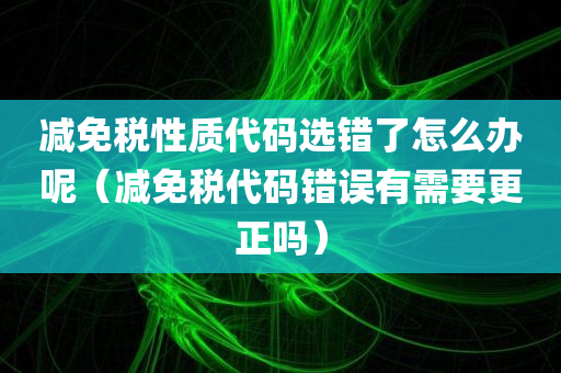 减免税性质代码选错了怎么办呢（减免税代码错误有需要更正吗）