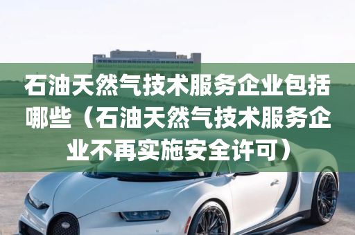 石油天然气技术服务企业包括哪些（石油天然气技术服务企业不再实施安全许可）