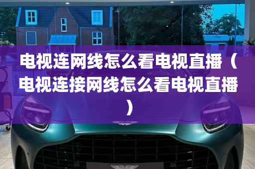 电视连网线怎么看电视直播（电视连接网线怎么看电视直播）