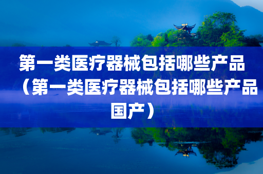 第一类医疗器械包括哪些产品（第一类医疗器械包括哪些产品国产）