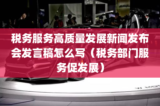 税务服务高质量发展新闻发布会发言稿怎么写（税务部门服务促发展）