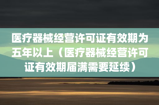 医疗器械经营许可证有效期为五年以上（医疗器械经营许可证有效期届满需要延续）