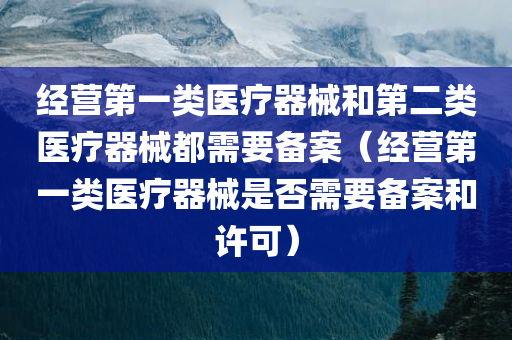 经营第一类医疗器械和第二类医疗器械都需要备案（经营第一类医疗器械是否需要备案和许可）