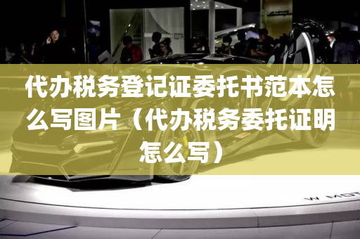 代办税务登记证委托书范本怎么写图片（代办税务委托证明怎么写）