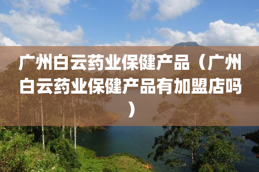 广州白云药业保健产品（广州白云药业保健产品有加盟店吗）