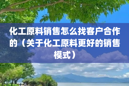 化工原料销售怎么找客户合作的（关于化工原料更好的销售模式）