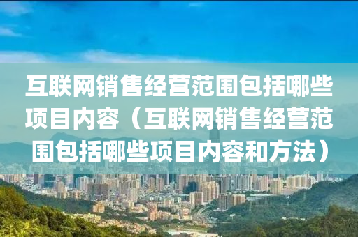 互联网销售经营范围包括哪些项目内容（互联网销售经营范围包括哪些项目内容和方法）