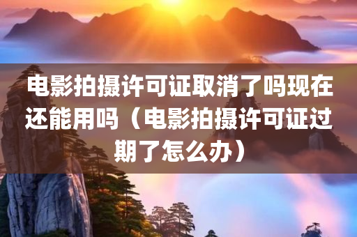 电影拍摄许可证取消了吗现在还能用吗（电影拍摄许可证过期了怎么办）