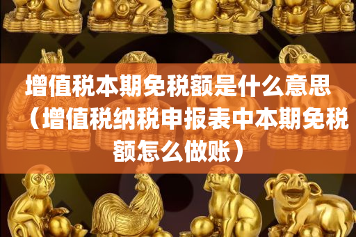 增值税本期免税额是什么意思（增值税纳税申报表中本期免税额怎么做账）