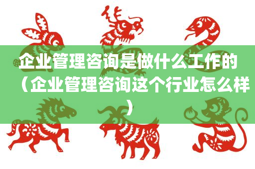 企业管理咨询是做什么工作的（企业管理咨询这个行业怎么样）