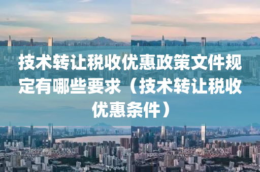 技术转让税收优惠政策文件规定有哪些要求（技术转让税收优惠条件）