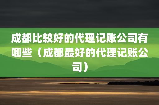 成都比较好的代理记账公司有哪些（成都最好的代理记账公司）