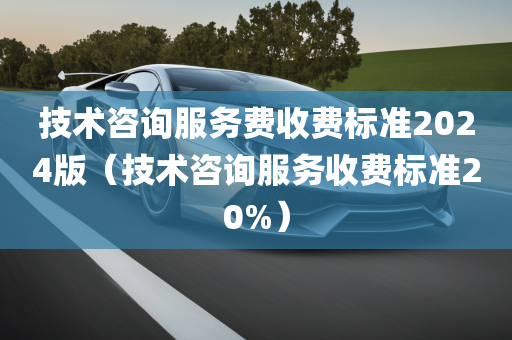 技术咨询服务费收费标准2024版（技术咨询服务收费标准20%）