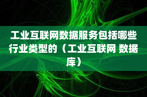 工业互联网数据服务包括哪些行业类型的（工业互联网 数据库）