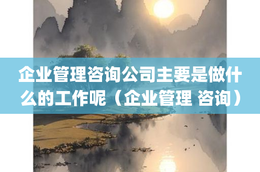 企业管理咨询公司主要是做什么的工作呢（企业管理 咨询）