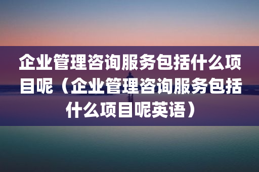 企业管理咨询服务包括什么项目呢（企业管理咨询服务包括什么项目呢英语）