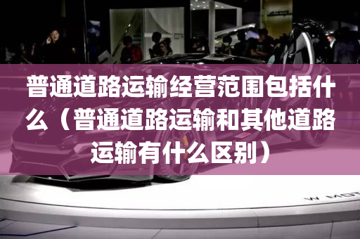 普通道路运输经营范围包括什么（普通道路运输和其他道路运输有什么区别）