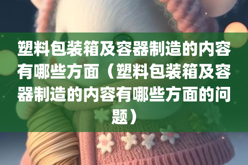 塑料包装箱及容器制造的内容有哪些方面（塑料包装箱及容器制造的内容有哪些方面的问题）