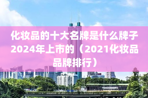 化妆品的十大名牌是什么牌子2024年上市的（2021化妆品品牌排行）