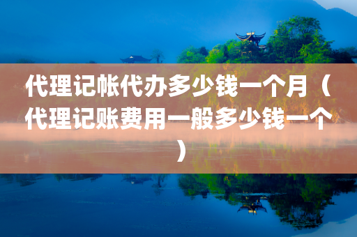 代理记帐代办多少钱一个月（代理记账费用一般多少钱一个）