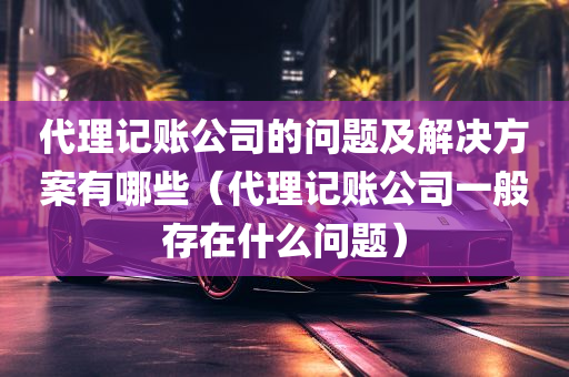 代理记账公司的问题及解决方案有哪些（代理记账公司一般存在什么问题）