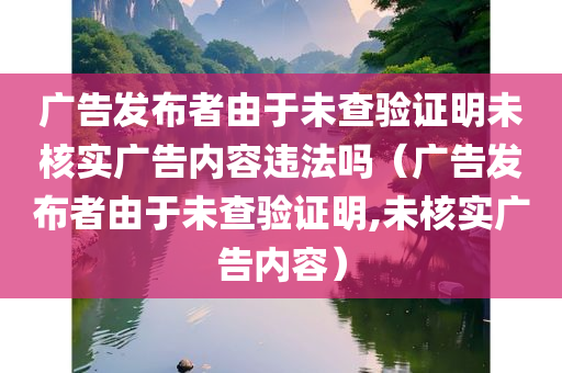 广告发布者由于未查验证明未核实广告内容违法吗（广告发布者由于未查验证明,未核实广告内容）